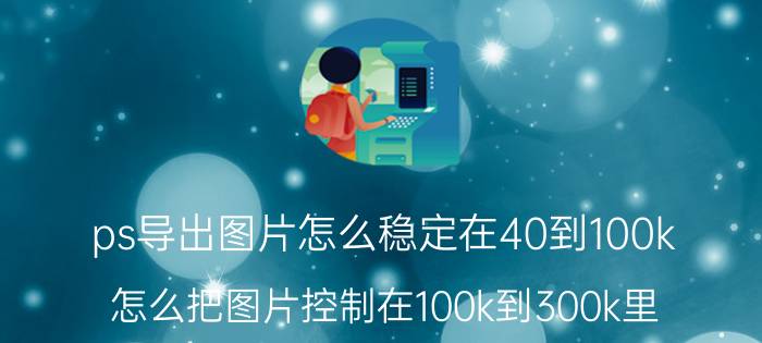 ps导出图片怎么稳定在40到100k 怎么把图片控制在100k到300k里？